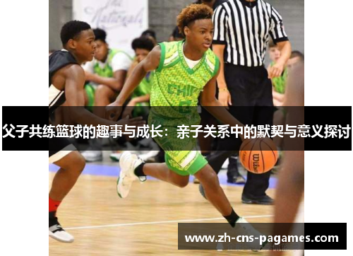 父子共练篮球的趣事与成长：亲子关系中的默契与意义探讨