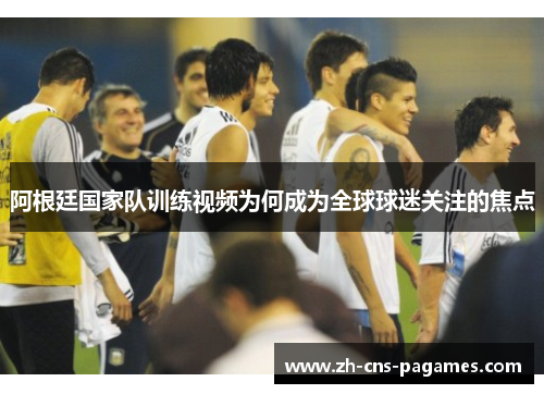 阿根廷国家队训练视频为何成为全球球迷关注的焦点